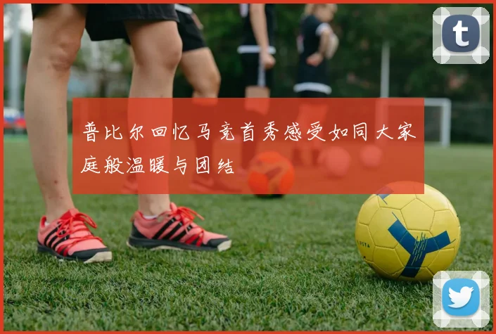 普比尔回忆马竞首秀感受如同大家庭般温暖与团结
