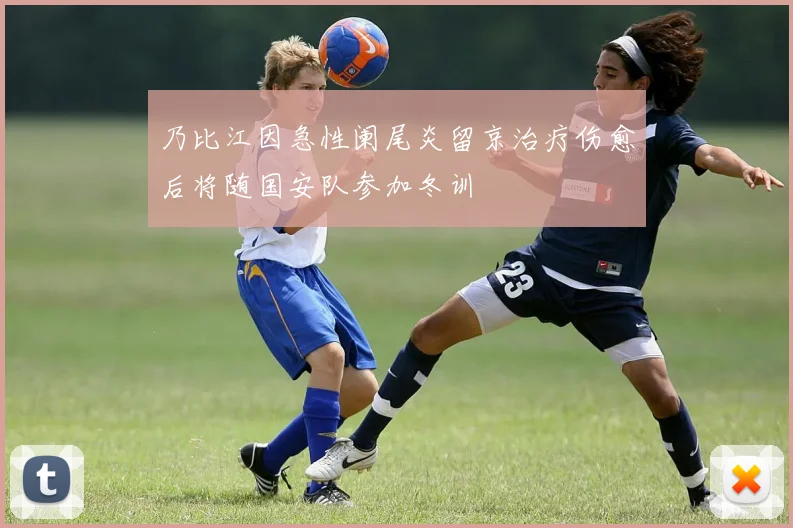 乃比江因急性阑尾炎留京治疗伤愈后将随国安队参加冬训