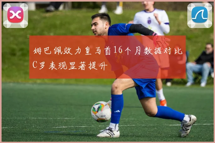 姆巴佩效力皇马首16个月数据对比C罗表现显著提升