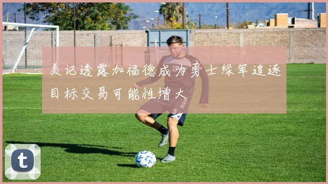 美记透露加福德成为勇士绿军追逐目标交易可能性增大