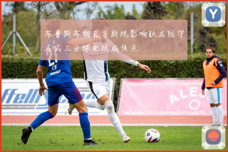 布鲁斯布朗直言新规影响狄龙防守方式三分球犯规成焦点