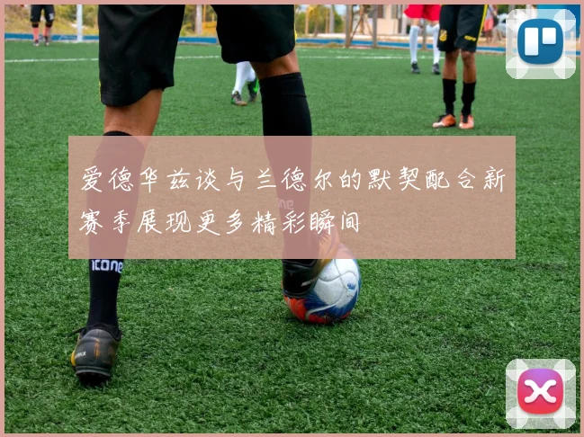 爱德华兹谈与兰德尔的默契配合新赛季展现更多精彩瞬间