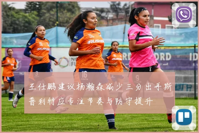 王仕鹏建议杨瀚森减少三分出手斯普利特应专注节奏与防守提升