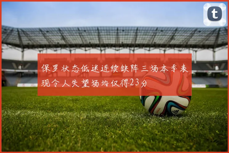 保罗状态低迷连续缺阵三场本季表现令人失望场均仅得23分