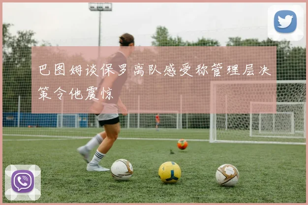 巴图姆谈保罗离队感受称管理层决策令他震惊