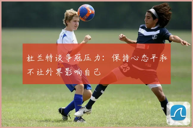 杜兰特谈争冠压力：保持心态平和不让外界影响自己