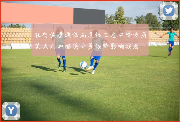 独行侠遭遇伤病危机三名中锋浓眉莱夫利加福德全员缺阵影响战局
