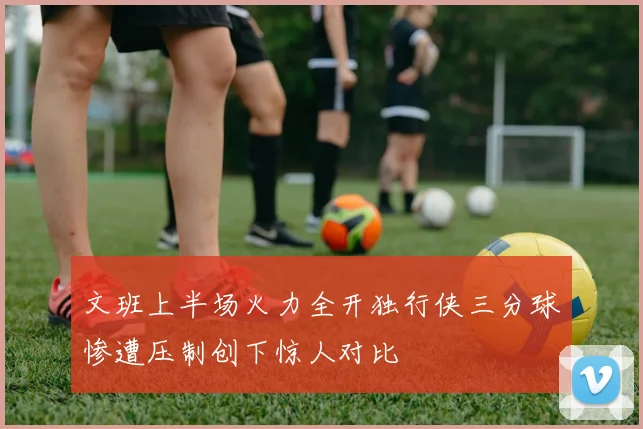 文班上半场火力全开独行侠三分球惨遭压制创下惊人对比
