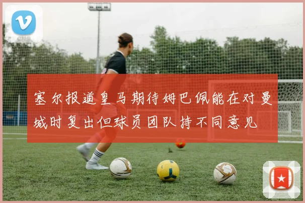 塞尔报道皇马期待姆巴佩能在对曼城时复出但球员团队持不同意见
