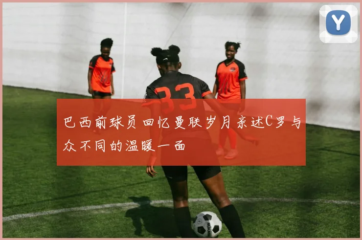 巴西前球员回忆曼联岁月亲述C罗与众不同的温暖一面