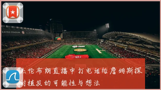 杰伦布朗直播中打电话给詹姆斯探讨植发的可能性与想法
