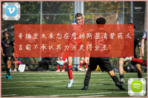 夸梅坚决表态在詹姆斯澄清禁药流言前不承认其为历史得分王