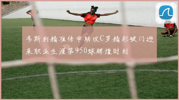 韦斯利精准传中助攻C罗精彩破门迎来职业生涯第950球辉煌时刻
