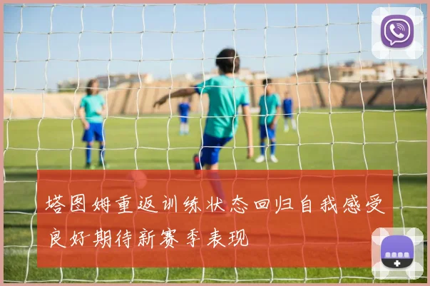 塔图姆重返训练状态回归自我感受良好期待新赛季表现