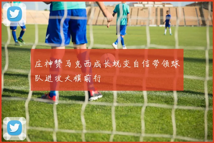 庄神赞马克西成长蜕变自信带领球队进攻大旗前行