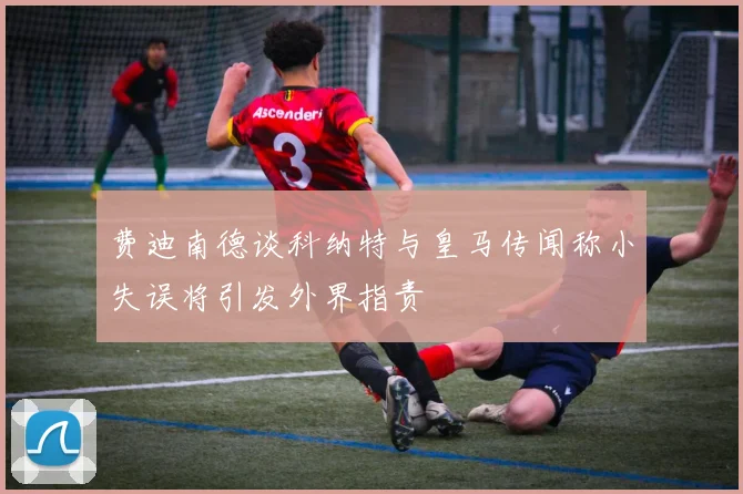 费迪南德谈科纳特与皇马传闻称小失误将引发外界指责