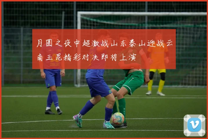 月圆之夜中超激战山东泰山迎战云南玉昆精彩对决即将上演