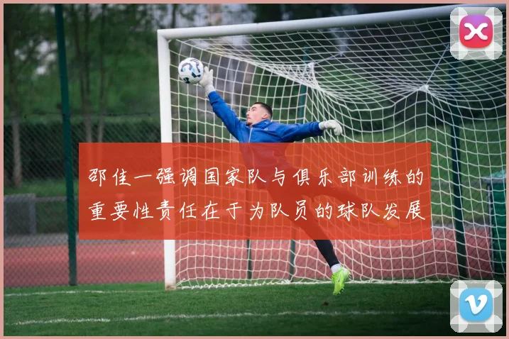 邵佳一强调国家队与俱乐部训练的重要性责任在于为队员的球队发展贡献力量